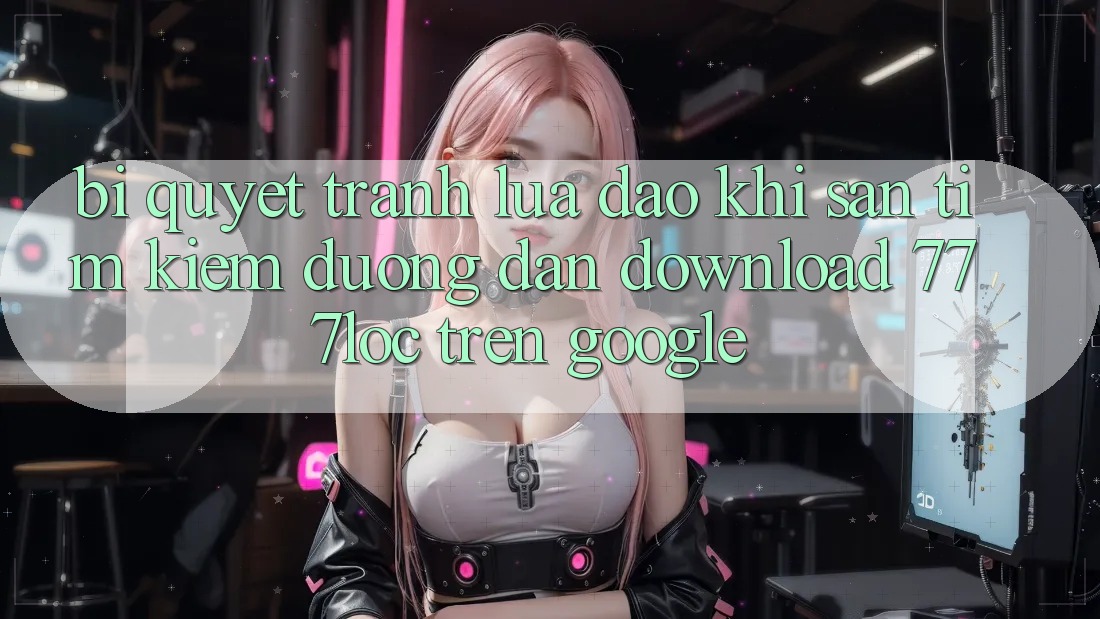 Bí Quyết Tránh Lừa Đảo Khi Săn tìm Kiếm Đường dẫn Download 777loc Trên Google Bí Quyết Tránh Lừa Đảo Khi Săn tìm Kiếm Đường dẫn Download 777loc Trên Google