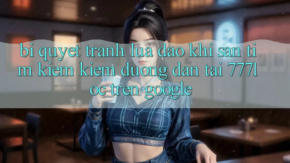 Bí Quyết Tránh Lừa Đảo Khi Săn tìm kiếm Kiếm Đường dẫn Tải 777loc Trên Google