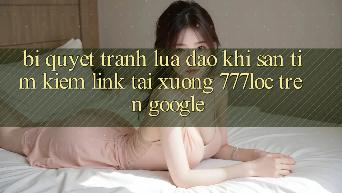 Bí Quyết Tránh Lừa Đảo Khi Săn tìm Kiếm Link Tải xuống 777loc Trên Google