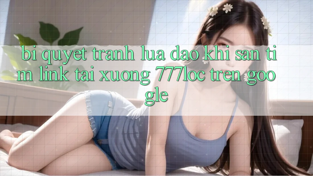 Bí Quyết Tránh Lừa Đảo Khi Săn tìm Link Tải xuống 777loc Trên Google
