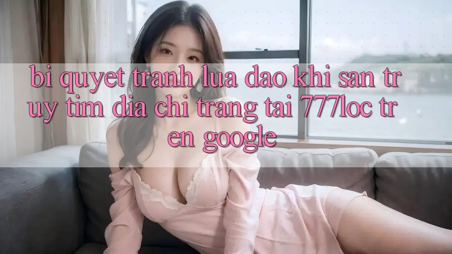 Bí Quyết Tránh Lừa Đảo Khi Săn truy tìm Địa chỉ trang Tải 777loc Trên Google Bí Quyết Tránh Lừa Đảo Khi Săn truy tìm Địa chỉ trang Tải 777loc Trên Google