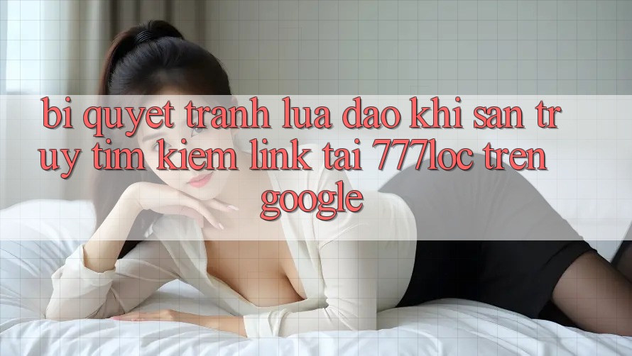 Bí Quyết Tránh Lừa Đảo Khi Săn truy tìm Kiếm Link Tải 777loc Trên Google