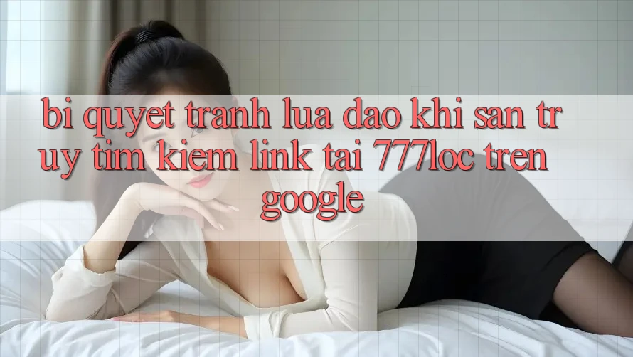 Bí Quyết Tránh Lừa Đảo Khi Săn truy tìm kiếm Link Tải 777loc Trên Google
