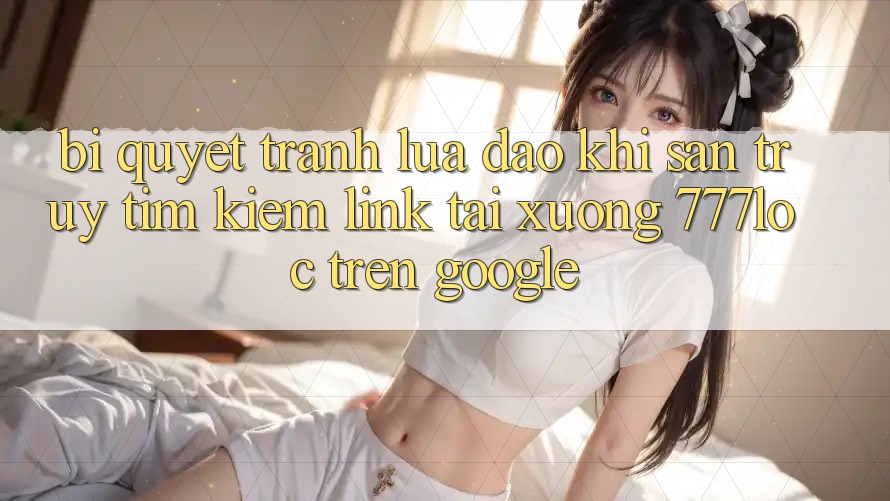 Bí Quyết Tránh Lừa Đảo Khi Săn truy tìm Kiếm Link Tải xuống 777loc Trên Google