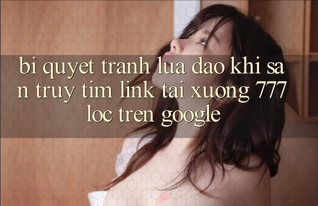 Bí Quyết Tránh Lừa Đảo Khi Săn truy tìm Link Tải xuống 777loc Trên Google