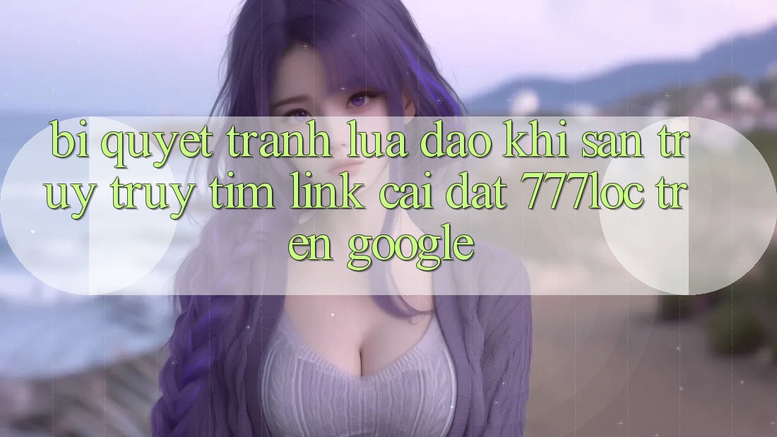 Bí Quyết Tránh Lừa Đảo Khi Săn truy truy tìm Link Cài đặt 777loc Trên Google