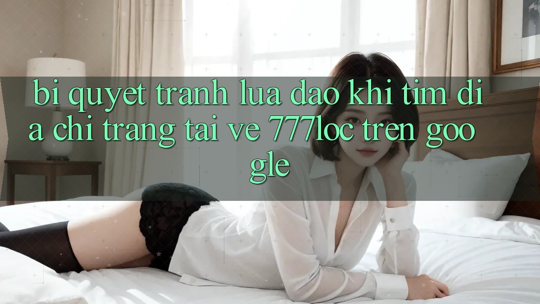 Bí Quyết Tránh Lừa Đảo Khi Tìm Địa chỉ trang Tải về 777loc Trên Google Bí Quyết Tránh Lừa Đảo Khi Tìm Địa chỉ trang Tải về 777loc Trên Google