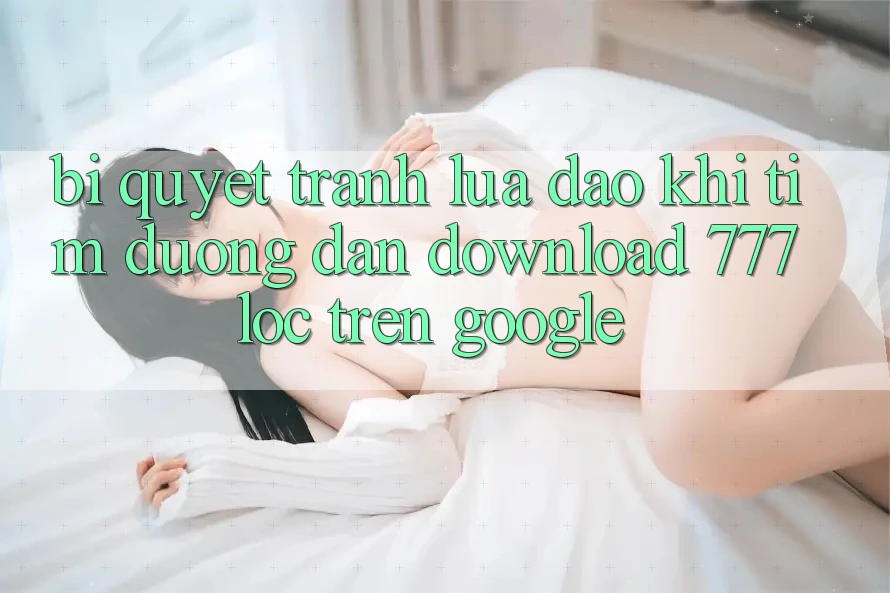 Bí Quyết Tránh Lừa Đảo Khi Tìm Đường dẫn Download 777loc Trên Google
