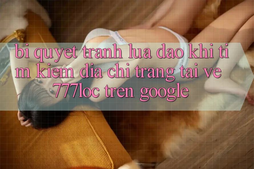 Bí Quyết Tránh Lừa Đảo Khi Tìm kiếm Địa chỉ trang Tải về 777loc Trên Google Bí Quyết Tránh Lừa Đảo Khi Tìm kiếm Địa chỉ trang Tải về 777loc Trên Google