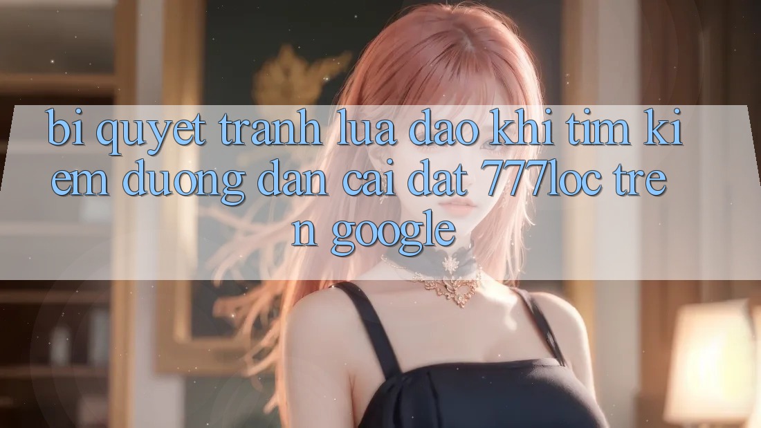 Bí Quyết Tránh Lừa Đảo Khi Tìm Kiếm Đường dẫn Cài đặt 777loc Trên Google