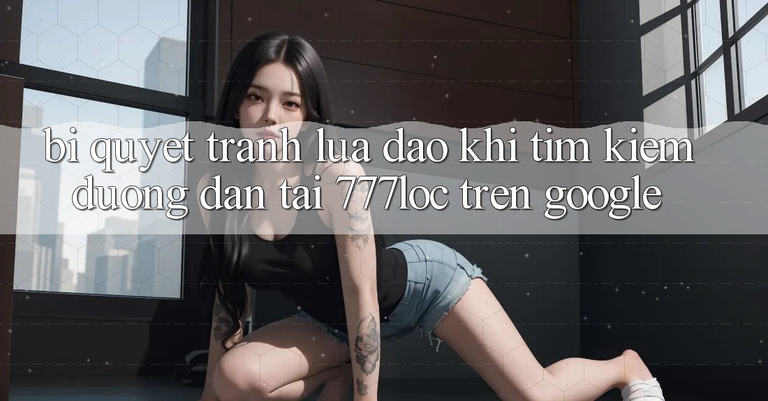 Bí Quyết Tránh Lừa Đảo Khi Tìm Kiếm Đường dẫn Tải 777loc Trên Google