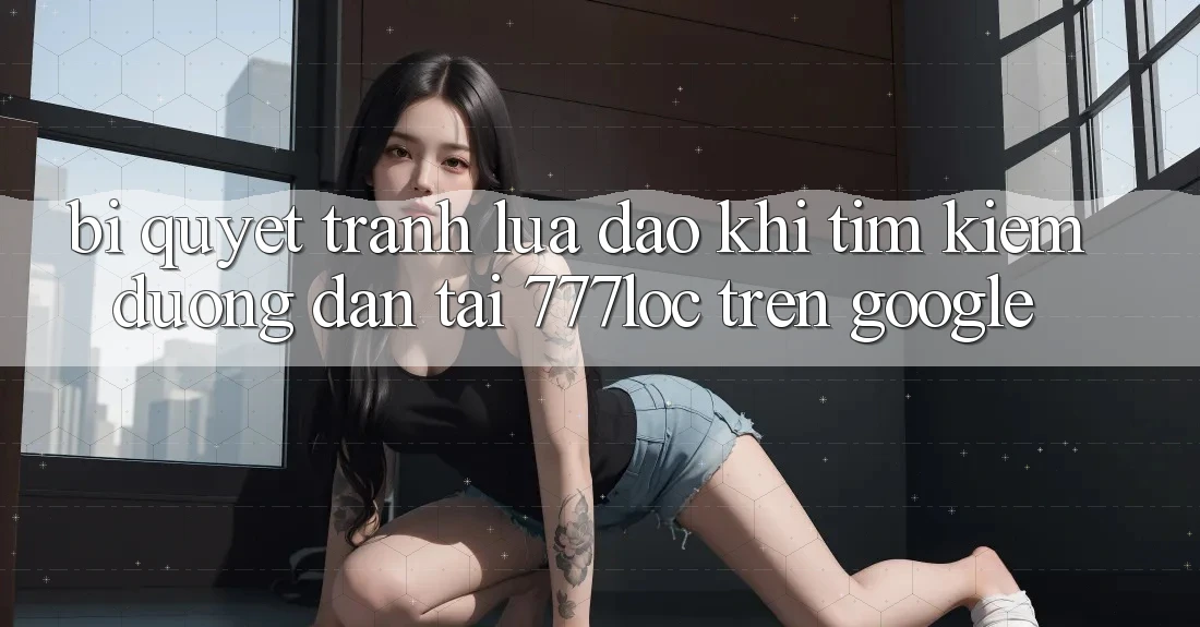 Bí Quyết Tránh Lừa Đảo Khi Tìm Kiếm Đường dẫn Tải 777loc Trên Google Bí Quyết Tránh Lừa Đảo Khi Tìm Kiếm Đường dẫn Tải 777loc Trên Google