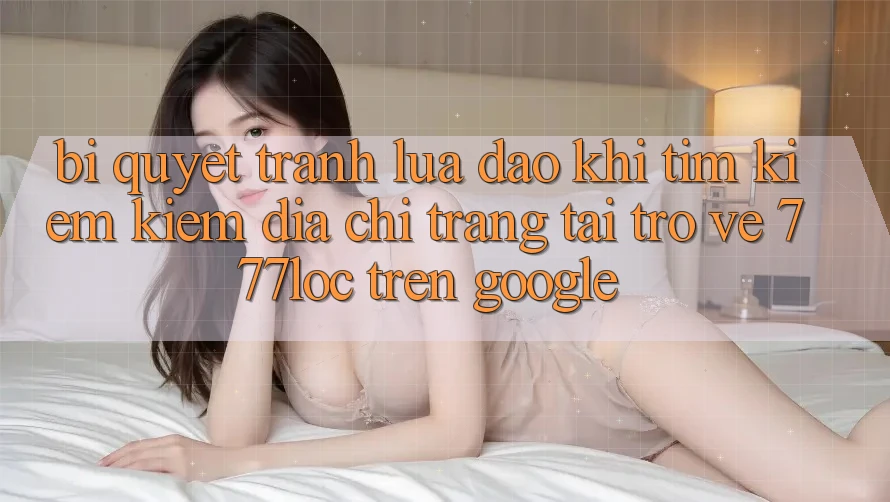 Bí Quyết Tránh Lừa Đảo Khi Tìm kiếm Kiếm Địa chỉ trang Tải trở về 777loc Trên Google