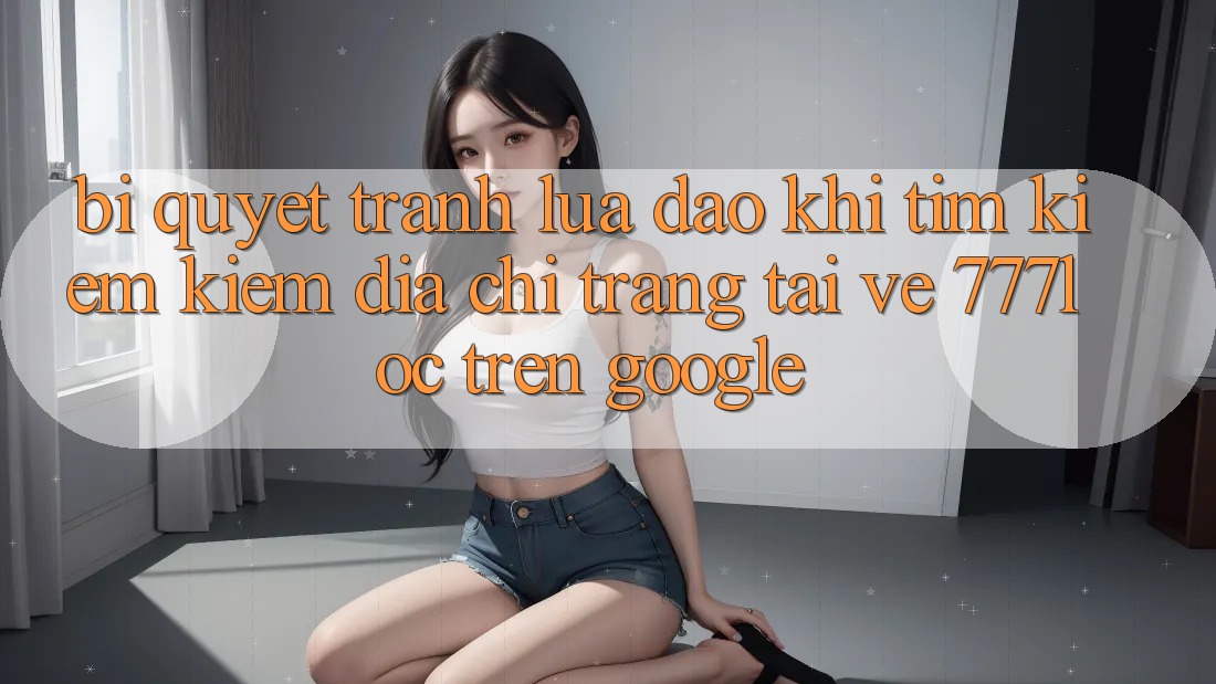 Bí Quyết Tránh Lừa Đảo Khi Tìm kiếm kiếm Địa chỉ trang Tải về 777loc Trên Google Bí Quyết Tránh Lừa Đảo Khi Tìm kiếm kiếm Địa chỉ trang Tải về 777loc Trên Google