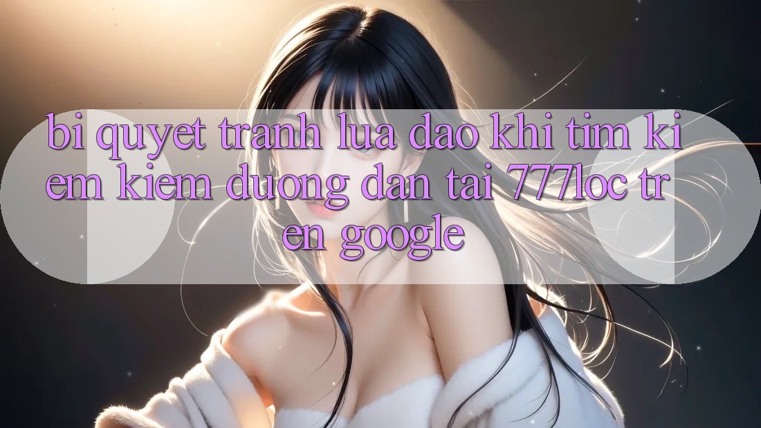 Bí Quyết Tránh Lừa Đảo Khi Tìm kiếm Kiếm Đường dẫn Tải 777loc Trên Google Bí Quyết Tránh Lừa Đảo Khi Tìm kiếm Kiếm Đường dẫn Tải 777loc Trên Google