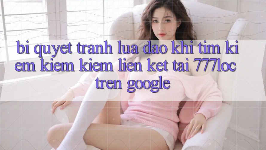 Bí Quyết Tránh Lừa Đảo Khi Tìm kiếm kiếm Kiếm Liên kết Tải 777loc Trên Google Bí Quyết Tránh Lừa Đảo Khi Tìm kiếm kiếm Kiếm Liên kết Tải 777loc Trên Google