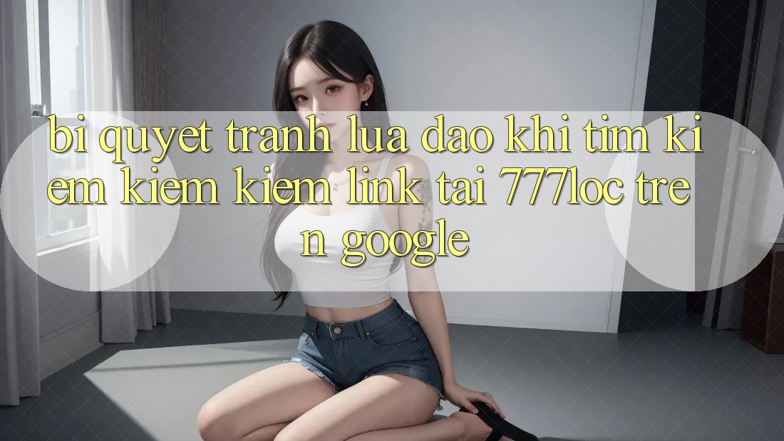 Bí Quyết Tránh Lừa Đảo Khi Tìm kiếm kiếm Kiếm Link Tải 777loc Trên Google Bí Quyết Tránh Lừa Đảo Khi Tìm kiếm kiếm Kiếm Link Tải 777loc Trên Google