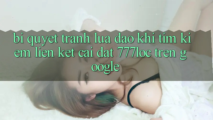 Bí Quyết Tránh Lừa Đảo Khi Tìm Kiếm Liên kết Cài đặt 777loc Trên Google Bí Quyết Tránh Lừa Đảo Khi Tìm Kiếm Liên kết Cài đặt 777loc Trên Google
