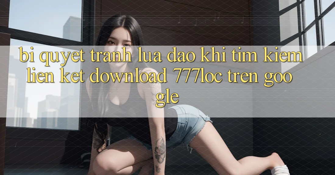 Bí Quyết Tránh Lừa Đảo Khi Tìm Kiếm Liên kết Download 777loc Trên Google