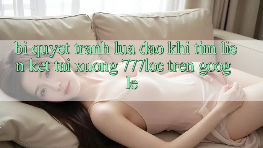 Bí Quyết Tránh Lừa Đảo Khi Tìm Liên kết Tải xuống 777loc Trên Google Bí Quyết Tránh Lừa Đảo Khi Tìm Liên kết Tải xuống 777loc Trên Google