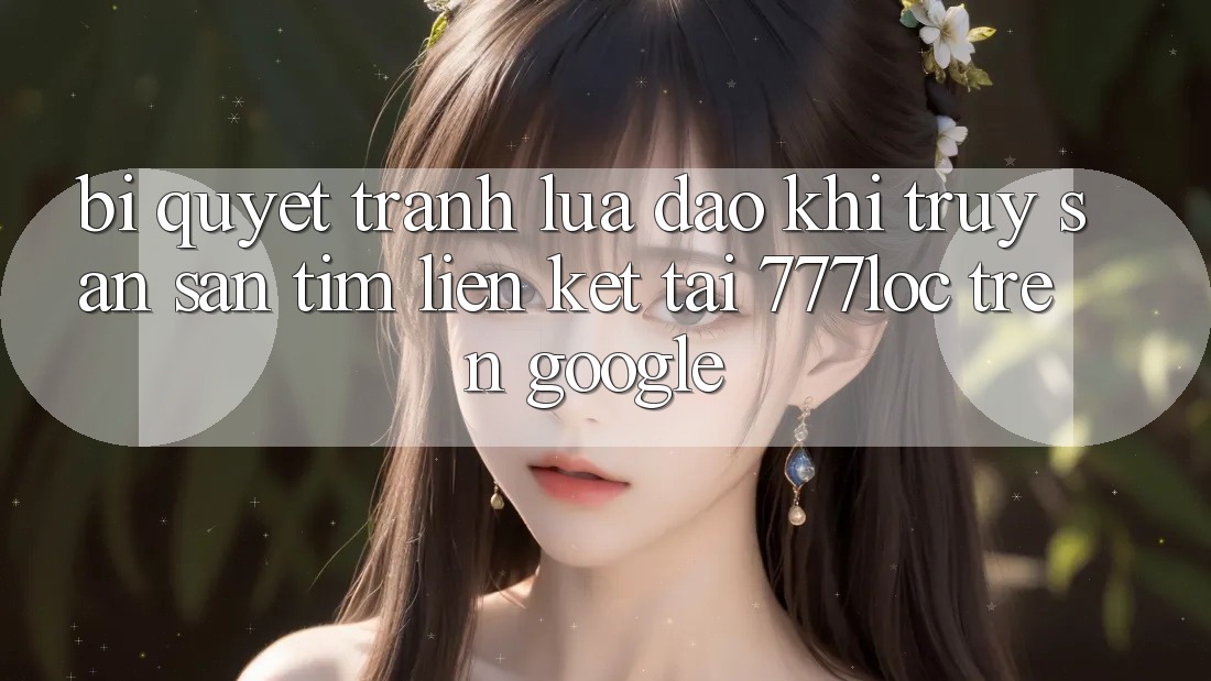 Bí Quyết Tránh Lừa Đảo Khi Truy săn săn tìm Liên kết Tải 777loc Trên Google