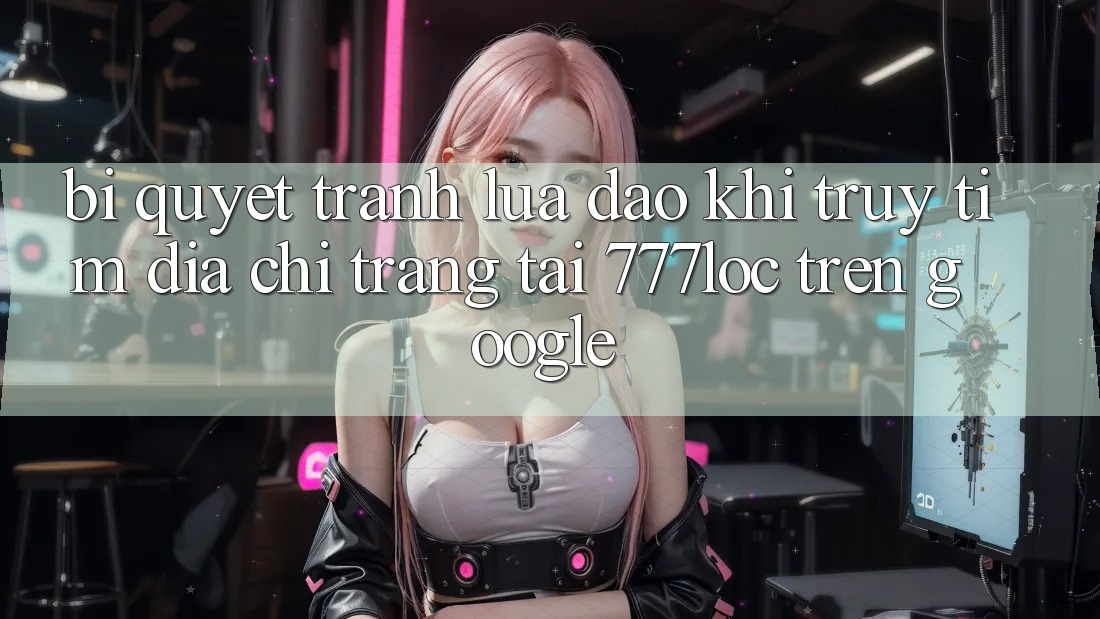Bí Quyết Tránh Lừa Đảo Khi Truy tìm Địa chỉ trang Tải 777loc Trên Google