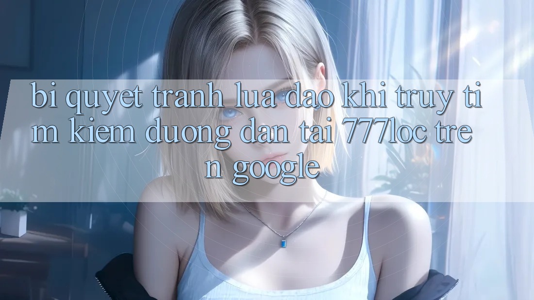 Bí Quyết Tránh Lừa Đảo Khi Truy tìm Kiếm Đường dẫn Tải 777loc Trên Google Bí Quyết Tránh Lừa Đảo Khi Truy tìm Kiếm Đường dẫn Tải 777loc Trên Google