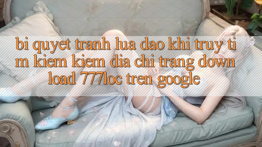 Bí Quyết Tránh Lừa Đảo Khi Truy tìm kiếm Kiếm Địa chỉ trang Download 777loc Trên Google Bí Quyết Tránh Lừa Đảo Khi Truy tìm kiếm Kiếm Địa chỉ trang Download 777loc Trên Google
