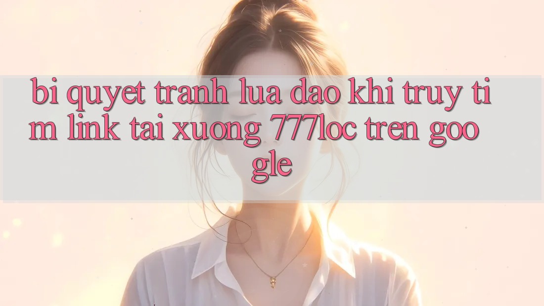 Bí Quyết Tránh Lừa Đảo Khi Truy tìm Link Tải xuống 777loc Trên Google