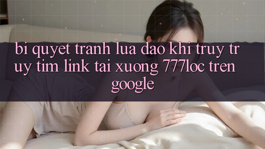 Bí Quyết Tránh Lừa Đảo Khi Truy truy tìm Link Tải xuống 777loc Trên Google Bí Quyết Tránh Lừa Đảo Khi Truy truy tìm Link Tải xuống 777loc Trên Google