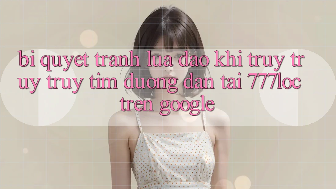 Bí Quyết Tránh Lừa Đảo Khi Truy truy truy tìm Đường dẫn Tải 777loc Trên Google Bí Quyết Tránh Lừa Đảo Khi Truy truy truy tìm Đường dẫn Tải 777loc Trên Google