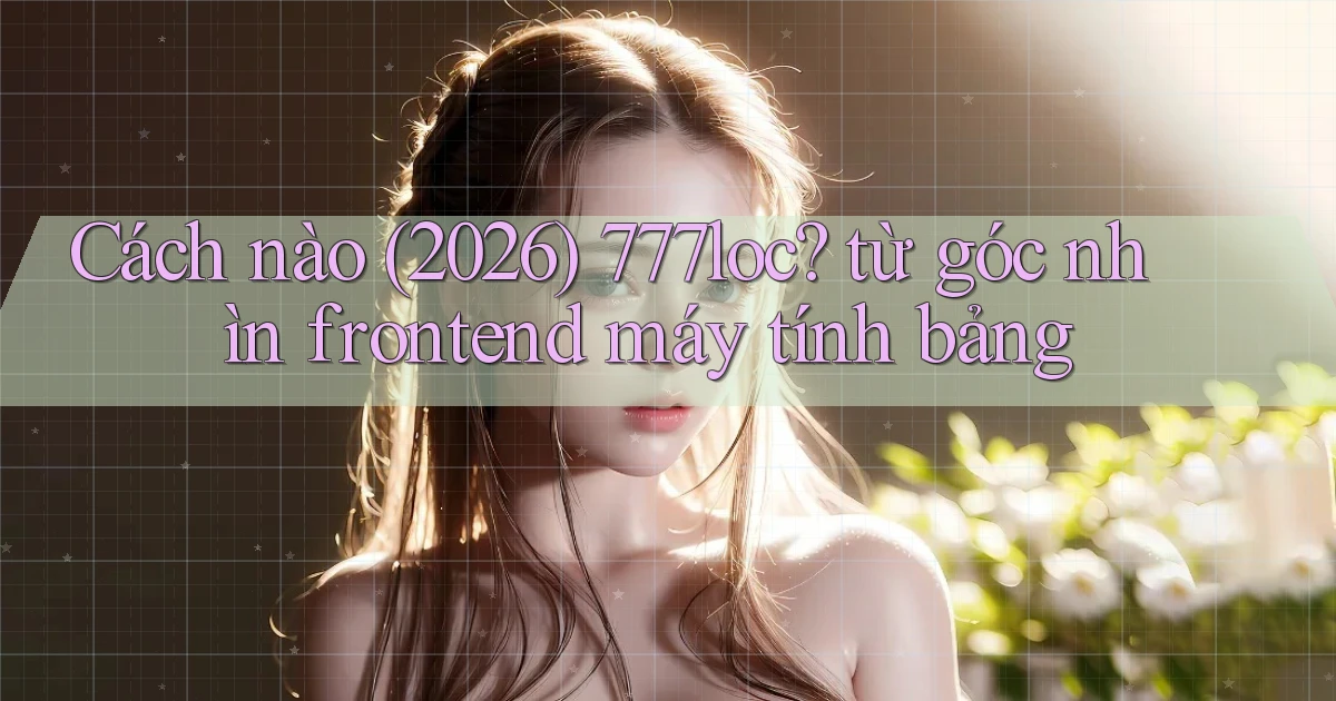 Cách nào (2026) 777loc từ góc nhìn frontend máy tính bảng