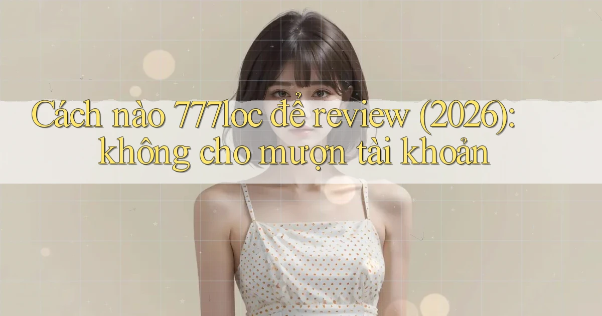 Cách nào 777loc để review (2026) không cho mượn tài khoản