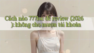 Cách nào 777loc để review (2026) không cho mượn tài khoản