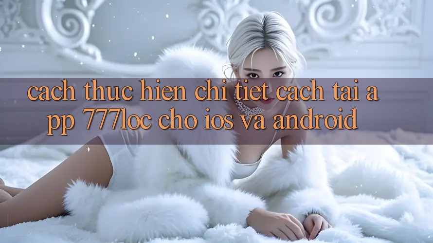 Cách thực hiện Chi Tiết Cách Tải App 777loc Cho iOS Và Android Cách thực hiện Chi Tiết Cách Tải App 777loc Cho iOS Và Android