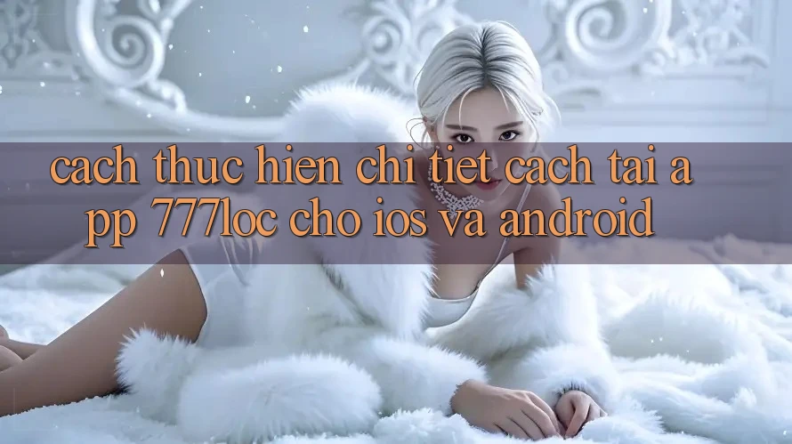 Cách thực hiện Chi Tiết Cách Tải App 777loc Cho iOS Và Android Cách thực hiện Chi Tiết Cách Tải App 777loc Cho iOS Và Android