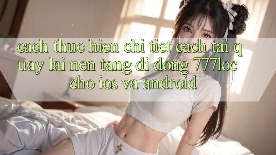 Cách thực hiện Chi Tiết Cách Tải quay lại Nền tảng di động 777loc Cho iOS Và Android Cách thực hiện Chi Tiết Cách Tải quay lại Nền tảng di động 777loc Cho iOS Và Android