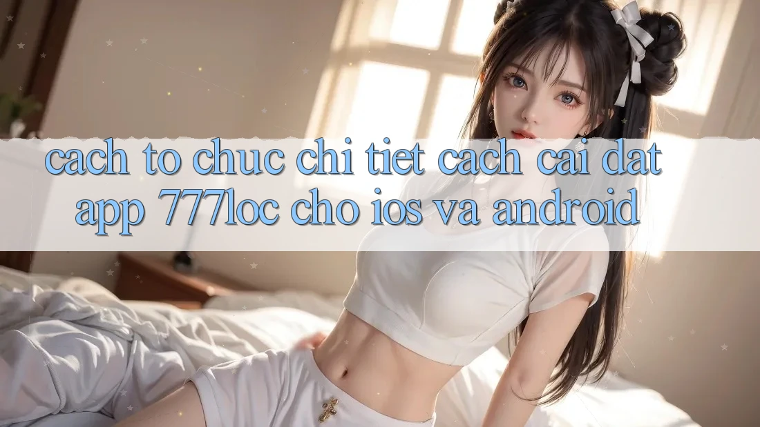Cách tổ chức Chi Tiết Cách Cài đặt App 777loc Cho iOS Và Android Cách tổ chức Chi Tiết Cách Cài đặt App 777loc Cho iOS Và Android
