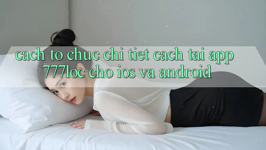 Cách tổ chức Chi Tiết Cách Tải App 777loc Cho iOS Và Android Cách tổ chức Chi Tiết Cách Tải App 777loc Cho iOS Và Android