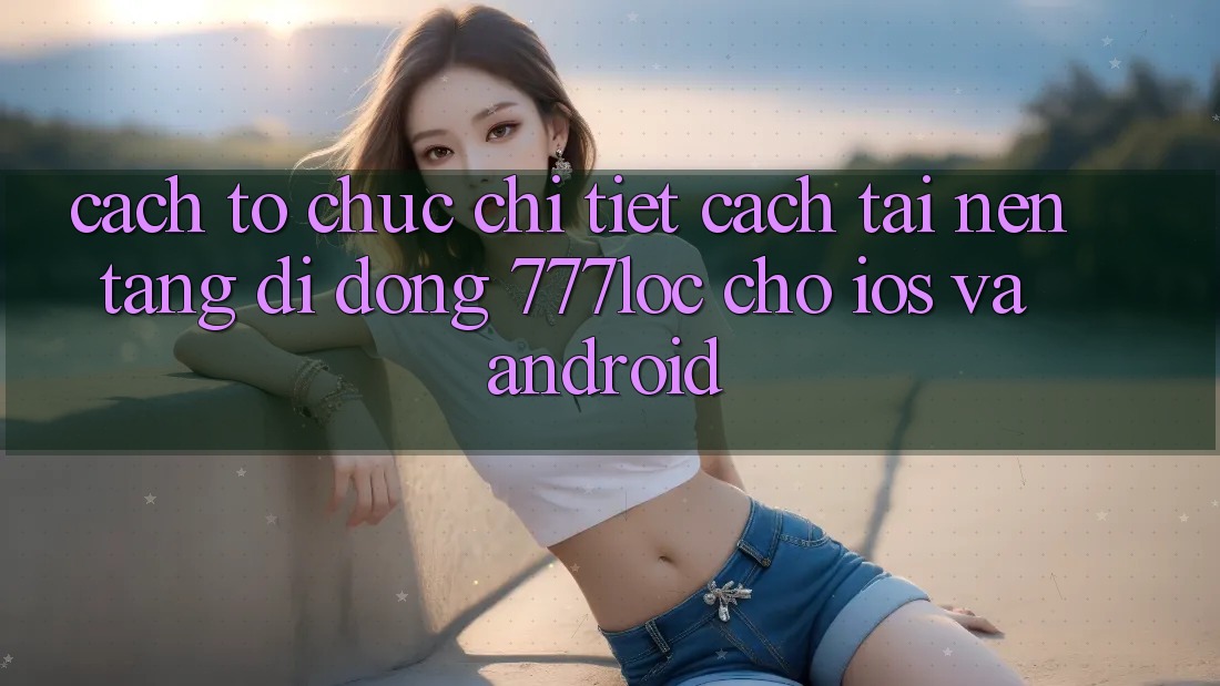 Cách tổ chức Chi Tiết Cách Tải Nền tảng di động 777loc Cho iOS Và Android Cách tổ chức Chi Tiết Cách Tải Nền tảng di động 777loc Cho iOS Và Android