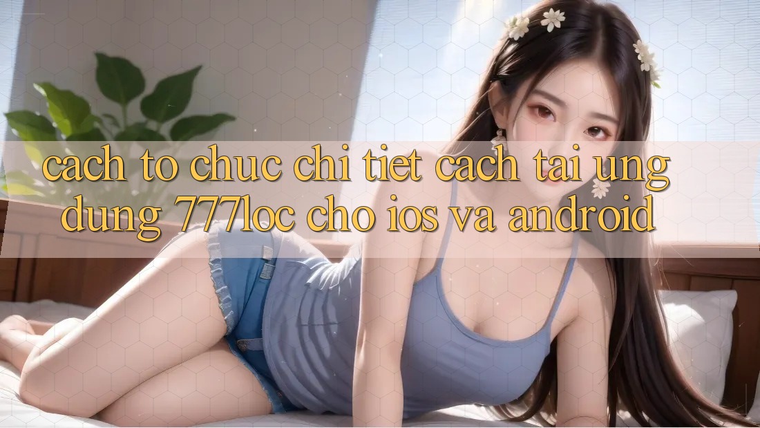 Cách tổ chức Chi Tiết Cách Tải Ứng Dụng 777loc Cho iOS Và Android