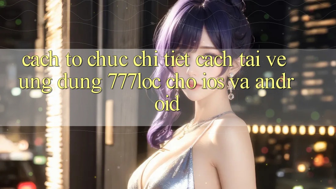Cách tổ chức Chi Tiết Cách Tải về Ứng dụng 777loc Cho iOS Và Android