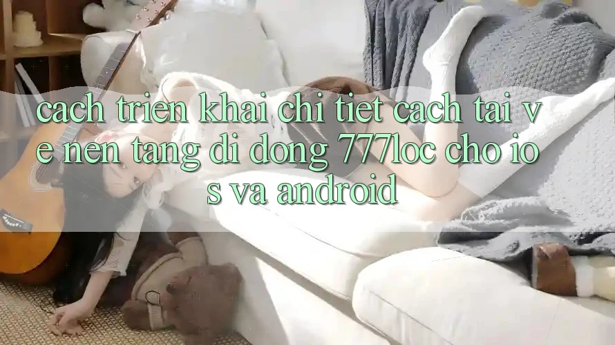 Cách triển khai Chi Tiết Cách Tải về Nền tảng di động 777loc Cho iOS Và Android Cách triển khai Chi Tiết Cách Tải về Nền tảng di động 777loc Cho iOS Và Android