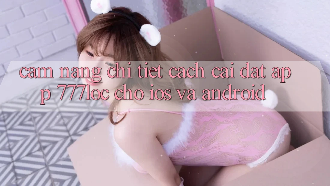 Cẩm nang Chi Tiết Cách Cài đặt App 777loc Cho iOS Và Android Cẩm nang Chi Tiết Cách Cài đặt App 777loc Cho iOS Và Android