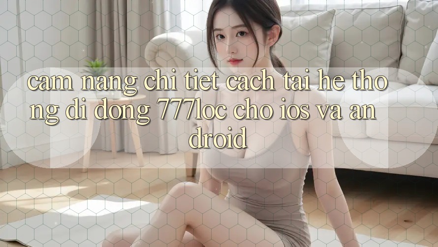 Cẩm nang Chi Tiết Cách Tải Hệ thống di động 777loc Cho iOS Và Android