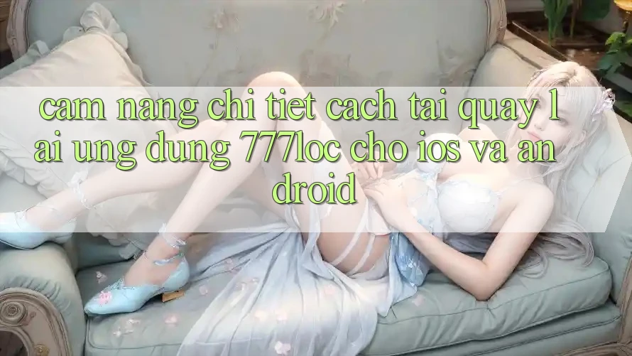 Cẩm nang Chi Tiết Cách Tải quay lại Ứng Dụng 777loc Cho iOS Và Android Cẩm nang Chi Tiết Cách Tải quay lại Ứng Dụng 777loc Cho iOS Và Android
