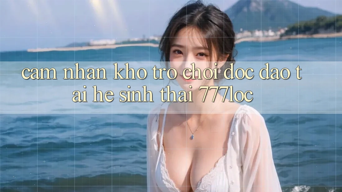 Cảm nhận Kho Trò chơi Độc Đáo Tại Hệ Sinh Thái 777loc