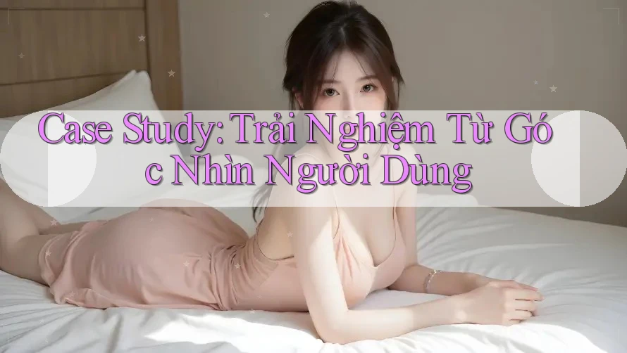 Case Study: Trải Nghiệm Từ Góc Nhìn Người Dùng