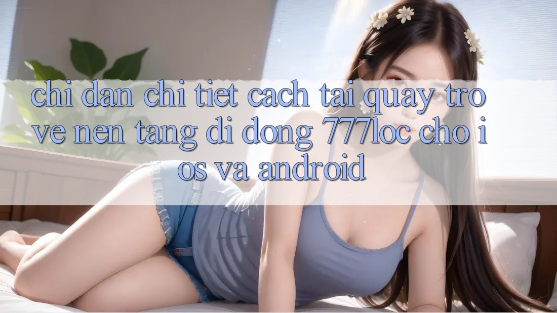 Chỉ dẫn Chi Tiết Cách Tải quay trở về Nền tảng di động 777loc Cho iOS Và Android