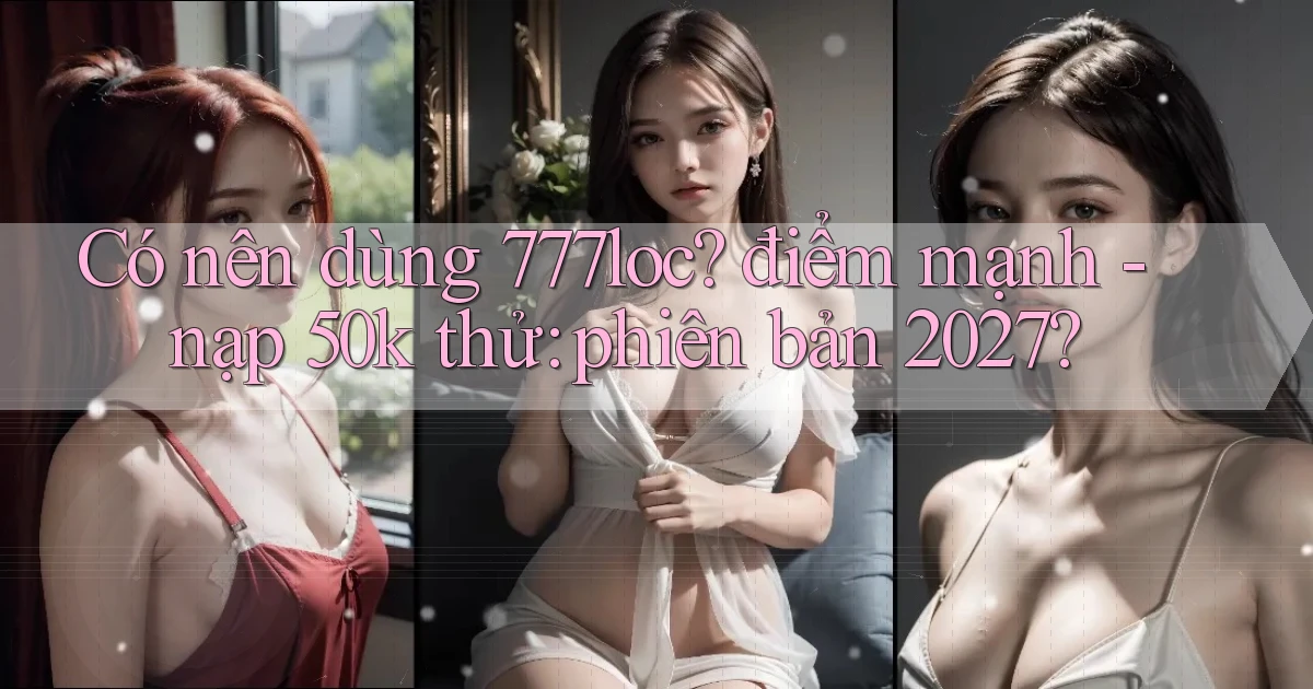 Có nên dùng 777loc điểm mạnh   nạp 50k thử phiên bản 2027